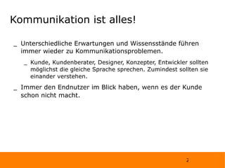 Kommunikation ist alles! Unterschiedliche Erwartungen und Wissensstände führen immer wieder zu Kommunikationsproblemen. Kunde, Kundenberater, Designer, Konzepter, Entwickler sollten möglichst die gleiche Sprache sprechen. Zumindest sollten sie einander verstehen. Immer den Endnutzer im Blick haben, wenn es der Kunde schon nicht macht. 