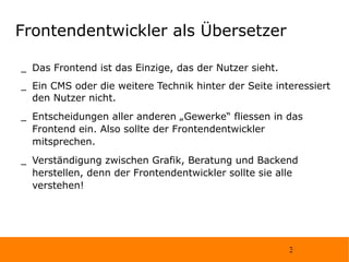 Frontendentwickler als Übersetzer Das Frontend ist das Einzige, das der Nutzer sieht. Ein CMS oder die weitere Technik hinter der Seite interessiert den Nutzer nicht. Entscheidungen aller anderen „Gewerke“ fliessen in das Frontend ein. Also sollte der Frontendentwickler mitsprechen. Verständigung zwischen Grafik, Beratung und Backend herstellen, denn der Frontendentwickler sollte sie alle verstehen!  