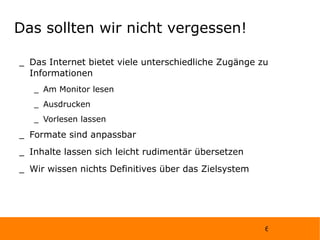Das sollten wir nicht vergessen! Das Internet bietet viele unterschiedliche Zugänge zu Informationen Am Monitor lesen Ausdrucken Vorlesen lassen Formate sind anpassbar Inhalte lassen sich leicht rudimentär übersetzen Wir wissen nichts Definitives über das Zielsystem 