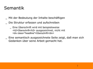 Semantik Mit der Bedeutung der Inhalte beschäftigen Die Struktur erfassen und aufschreiben Eine Überschrift wird mit beispielsweise  <h2>Überschrift</h2>  ausgezeichnet, nicht mit  <div class="headline">Überschrift</div> Eine semantisch ausgezeichnete Seite zeigt, daß man sich Gedanken über seine Arbeit gemacht hat. 
