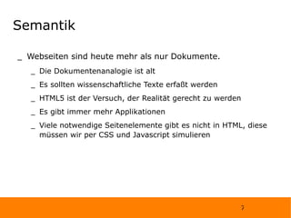 Semantik Webseiten sind heute mehr als nur Dokumente.  Die Dokumentenanalogie ist alt Es sollten wissenschaftliche Texte erfaßt werden HTML5 ist der Versuch, der Realität gerecht zu werden Es gibt immer mehr Applikationen Viele notwendige Seitenelemente gibt es nicht in HTML, diese müssen wir per CSS und Javascript simulieren 