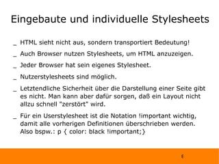 Eingebaute und individuelle Stylesheets HTML sieht nicht aus, sondern transportiert Bedeutung! Auch Browser nutzen Stylesheets, um HTML anzuzeigen.  Jeder Browser hat sein eigenes Stylesheet. Nutzerstylesheets sind möglich. Letztendliche Sicherheit über die Darstellung einer Seite gibt es nicht. Man kann aber dafür sorgen, daß ein Layout nicht allzu schnell "zerstört" wird. Für ein Userstylesheet ist die Notation !important wichtig, damit alle vorherigen Definitionen überschrieben werden. Also bspw.: p { color: black !important;} 