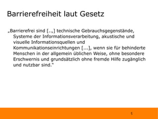 Barrierefreiheit laut Gesetz „Barrierefrei sind [..,] technische Gebrauchsgegenstände, Systeme der Informationsverarbeitung, akustische und visuelle Informationsquellen und Kommunikationseinrichtungen [...], wenn sie für behinderte Menschen in der allgemein üblichen Weise, ohne besondere Erschwernis und grundsätzlich ohne fremde Hilfe zugänglich und nutzbar sind.“ 