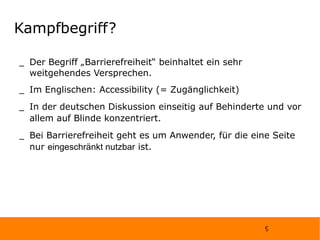Kampfbegriff? Der Begriff „Barrierefreiheit“ beinhaltet ein sehr weitgehendes Versprechen. Im Englischen: Accessibility (= Zugänglichkeit) In der deutschen Diskussion einseitig auf Behinderte und vor allem auf Blinde konzentriert. Bei Barrierefreiheit geht es um Anwender, für die eine Seite nur  eingeschränkt nutzbar  ist. 