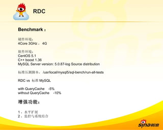 RDC Benchmark ： 硬件环境： 4Core 3GHz ， 4G 软件环境： CentOS 5.1 C++ boost 1.36 MySQL Server version: 5.0.87-log Source distribution 标准压测脚本， /usr/local/mysql5/sql-bench/run-all-tests RDC vs  标准 MySQL with QueryCache  -5% without QueryCache  -10% 增强功能： 1 ，水平扩展 2 ，监控与系统结合 