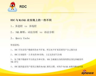 RDC RDC 与 MySQL 在实现上的一些不同 1 ，多进程  vs  多线程 2 ， SQL 解析，词法分析  vs  语法分析 3 ， Query Cache 特别说明： 1 ， RDC 不负责用户数据库的水平扩展，所以水平扩展需要用户自己做分表 2 ， RDC 自身提供一主多从的 DB 结构，上层支持读写分离 3 ，为了整个数据库平台的安全和可靠， RDC 会根据自身的预判算法预先屏蔽某些 SQL 语句 4 ， RDC 强烈建议用户使用正确的 MySQL 调用习惯，对每个 MySQL 函数判断返回值 