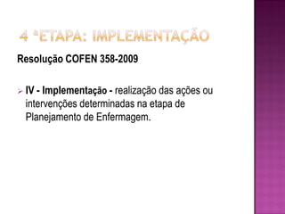 Resolução COFEN 358-2009

 IV - Implementação - realização das ações ou
  intervenções determinadas na etapa de
  Planejamento de Enfermagem.
 