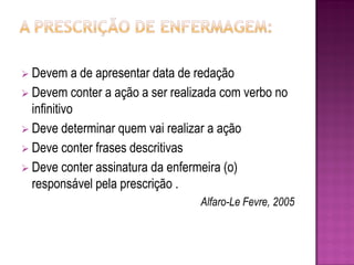  Devem     a de apresentar data de redação
 Devem conter a ação a ser realizada com verbo no
  infinitivo
 Deve determinar quem vai realizar a ação
 Deve conter frases descritivas
 Deve conter assinatura da enfermeira (o)
  responsável pela prescrição .
                                 Alfaro-Le Fevre, 2005
 