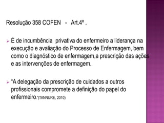 Resolução 358 COFEN - Art.4º .

É de incumbência privativa do enfermeiro a liderança na
 execução e avaliação do Processo de Enfermagem, bem
 como o diagnóstico de enfermagem,a prescrição das ações
 e as intervenções de enfermagem.

 “A delegação  da prescrição de cuidados a outros
 profissionais compromete a definição do papel do
 enfermeiro.”(TANNURE, 2010)
 