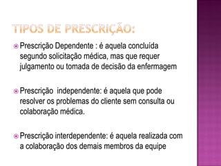  Prescrição Dependente : é aquela concluída
  segundo solicitação médica, mas que requer
  julgamento ou tomada de decisão da enfermagem

 Prescrição  independente: é aquela que pode
  resolver os problemas do cliente sem consulta ou
  colaboração médica.

 Prescrição interdependente:
                            é aquela realizada com
  a colaboração dos demais membros da equipe
 