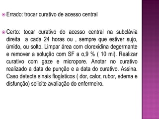  Errado: trocar   curativo de acesso central

 Certo:  tocar curativo do acesso central na subclávia
  direita a cada 24 horas ou , sempre que estiver sujo,
  úmido, ou solto. Limpar área com clorexidina degermante
  e remover a solução com SF a o,9 % ( 10 ml). Realizar
  curativo com gaze e micropore. Anotar no curativo
  realizado a data de punção e a data do curativo. Assina.
  Caso detecte sinais flogísticos ( dor, calor, rubor, edema e
  disfunção) solicite avaliação do enfermeiro.
 