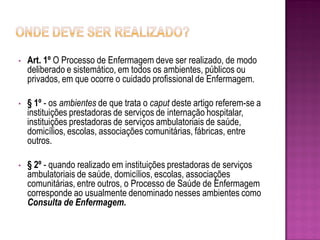 •   Art. 1º O Processo de Enfermagem deve ser realizado, de modo
    deliberado e sistemático, em todos os ambientes, públicos ou
    privados, em que ocorre o cuidado profissional de Enfermagem.

•   § 1º - os ambientes de que trata o caput deste artigo referem-se a
    instituições prestadoras de serviços de internação hospitalar,
    instituições prestadoras de serviços ambulatoriais de saúde,
    domicílios, escolas, associações comunitárias, fábricas, entre
    outros.

•   § 2º - quando realizado em instituições prestadoras de serviços
    ambulatoriais de saúde, domicílios, escolas, associações
    comunitárias, entre outros, o Processo de Saúde de Enfermagem
    corresponde ao usualmente denominado nesses ambientes como
    Consulta de Enfermagem.
 
