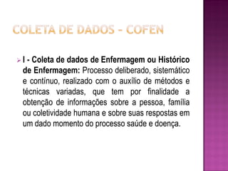 I - Coleta de dados de Enfermagem ou Histórico
 de Enfermagem: Processo deliberado, sistemático
 e contínuo, realizado com o auxílio de métodos e
 técnicas variadas, que tem por finalidade a
 obtenção de informações sobre a pessoa, família
 ou coletividade humana e sobre suas respostas em
 um dado momento do processo saúde e doença.
 