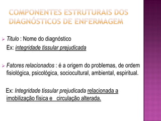  Titulo :Nome do diagnóstico
  Ex: integridade tissular prejudicada

 Fatores relacionados    : é a origem do problemas, de ordem
  fisiológica, psicológica, sociocultural, ambiental, espiritual.

  Ex: Integridade tissular prejudicada relacionada a
  imobilização física e circulação alterada.
 