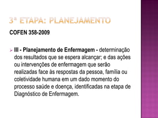 COFEN 358-2009

 III -
      Planejamento de Enfermagem - determinação
  dos resultados que se espera alcançar; e das ações
  ou intervenções de enfermagem que serão
  realizadas face às respostas da pessoa, família ou
  coletividade humana em um dado momento do
  processo saúde e doença, identificadas na etapa de
  Diagnóstico de Enfermagem.
 