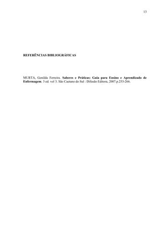 REFERÊNCIAS BIBLIOGRÁFICAS
MURTA, Genilda Ferreira. Saberes e Práticas: Guia para Ensino e Aprendizado de
Enfermagem. 3 ed. vol 3. São Caetano do Sul : Difusão Editora, 2007.p.253-266.
13
 