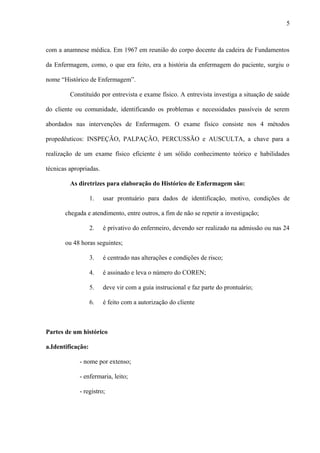 com a anamnese médica. Em 1967 em reunião do corpo docente da cadeira de Fundamentos
da Enfermagem, como, o que era feito, era a história da enfermagem do paciente, surgiu o
nome “Histórico de Enfermagem”.
Constituído por entrevista e exame físico. A entrevista investiga a situação de saúde
do cliente ou comunidade, identificando os problemas e necessidades passíveis de serem
abordados nas intervenções de Enfermagem. O exame físico consiste nos 4 métodos
propedêuticos: INSPEÇÃO, PALPAÇÃO, PERCUSSÃO e AUSCULTA, a chave para a
realização de um exame físico eficiente é um sólido conhecimento teórico e habilidades
técnicas apropriadas.
As diretrizes para elaboração do Histórico de Enfermagem são:
1. usar prontuário para dados de identificação, motivo, condições de
chegada e atendimento, entre outros, a fim de não se repetir a investigação;
2. é privativo do enfermeiro, devendo ser realizado na admissão ou nas 24
ou 48 horas seguintes;
3. é centrado nas alterações e condições de risco;
4. é assinado e leva o número do COREN;
5. deve vir com a guia instrucional e faz parte do prontuário;
6. é feito com a autorização do cliente
Partes de um histórico
a.Identificação:
- nome por extenso;
- enfermaria, leito;
- registro;
5
 