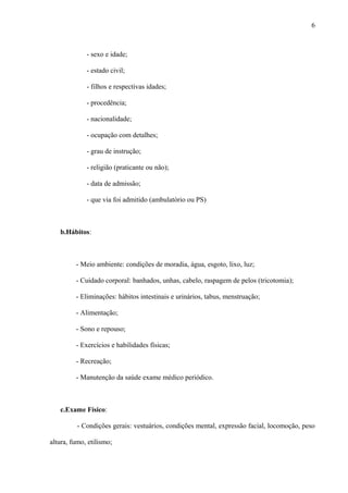 - sexo e idade;
- estado civil;
- filhos e respectivas idades;
- procedência;
- nacionalidade;
- ocupação com detalhes;
- grau de instrução;
- religião (praticante ou não);
- data de admissão;
- que via foi admitido (ambulatório ou PS)
b.Hábitos:
- Meio ambiente: condições de moradia, água, esgoto, lixo, luz;
- Cuidado corporal: banhados, unhas, cabelo, raspagem de pelos (tricotomia);
- Eliminações: hábitos intestinais e urinários, tabus, menstruação;
- Alimentação;
- Sono e repouso;
- Exercícios e habilidades físicas;
- Recreação;
- Manutenção da saúde exame médico periódico.
c.Exame Físico:
- Condições gerais: vestuários, condições mental, expressão facial, locomoção, peso
altura, fumo, etilismo;
6
 