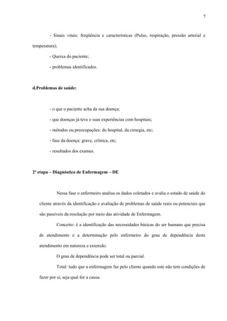 - Sinais vitais: freqüência e características (Pulso, respiração, pressão arterial e
temperatura);
- Queixa do paciente;
- problemas identificados.
d.Problemas de saúde:
- o que o paciente acha da sua doença;
- que doenças já teve e suas experiências com hospitais;
- métodos ou preocupações: do hospital, da cirurgia, etc;
- fase da doença: grave, crônica, etc;
- resultados dos exames.
2ª etapa – Diagnóstico de Enfermagem – DE
Nessa fase o enfermeiro analisa os dados coletados e avalia o estado de saúde do
cliente através da identificação e avaliação de problemas de saúde reais ou potenciais que
são passíveis da resolução por meio das atividade de Enfermagem.
Conceito: é a identificação das necessidades básicas do ser humano que precisa
de atendimento e a determinação pelo enfermeiro do grau de dependência deste
atendimento em natureza e extensão.
O grau de dependência pode ser total ou parcial.
Total: tudo que a enfermagem faz pelo cliente quando este não tem condições de
fazer por si, seja qual for a causa.
7
 