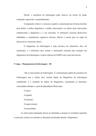 Parcial: a assistência de enfermagem pode situar-se em termos de ajuda,
orientação, supervisão e encaminhamento.
O julgamento clinico é o processo cognitivo caracterizado por diversas decisões
para definir o melhor diagnóstico, a melhor intervenção e os efeitos desta intervenção,
estabelecendo o diagnóstico e o seu raciocínio. O enfermeiro necessita desenvolver
habilidades e competências cognitivas, técnicas, afetivas e sociais para ser capaz de
desenvolver o raciocínio clinico.
O diagnóstico de Enfermagem é ação privativa do enfermeiro, deve ser
enumerado, e o enfermeiro deve assinar o instrumento utilizado para anotação dos
diagnósticos de Enfermagem e colocar número do COREN sob o qual está inscrito.
3ª etapa – Planejamento de Enfermagem – PE
São as intervenções de Enfermagem. É a determinação global da assistência de
Enfermagem que o cliente deve receber diante do Diagnóstico de enfermagem
estabelecido, é o resultado da análise do Diagnóstico, examinando as alterações,
necessidades afetadas e o grau de dependência.Observação:
F (fazer)
A (ajudar)
O (orientar)
S (supervisionar)
E (encaminhar)
As intervenções planejadas devem ser destinadas a alcançar os resultados esperados
e a prevenir, resolver ou controlar as alterações encontradas durante o Diagnóstico.
8
 
