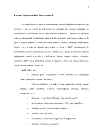 4ª etapa - Implementação de Enfermagem - IE
É a concretização do plano de atendimento ou assistencial pelo roteiro aprazado que
coordena a ação da equipe de enfermagem na execução dos cuidados adequados ao
atendimento das necessidades básicas específicas do ser humano. O momento da realização
pode ser: admissional, complementar diária e d alta. Seu efeito pode ser de conduta ou de
ação. A conduta modifica o estado do cliente (repouso, curativo, orientação, termoterapia,
higiene, etc.) A ação da subsidio para avaliar o cliente ( SSVV, administração de
medicamentos, diurese, características de SS e sintomas, etc.). Quanto a autonomia, pode ser
independente, quando a decisão é o enfermeiro (higiene, repouso, curativo, orientação,
controle de SSVV, etc.); dependente, quando é vinculada a decisão de outros profissionais
(medicamentos, exames, cirurgia, etc).
As diretrizes são:
• Dirigidas pelos Diagnósticos e outros problemas de Enfermagem
(prescrição médica, exames, cirurgia,etc);
• Verbo no infinitivo e de ação ( Fazer, encaminhar, aplicar, banhar,
orientar, nistrar, esclarecer, controlar, avaliar,explicar, informar, lubrificar,
acompanhar, etc...);
• Responde : O que? Como? Quando? Que parte do corpo?;
• Seguir padrões mínimos de enfermagem (PME) e/ou específicos;
• Atividade genérica (sem marcas de produtos);
• Atividade com idéia única;
• Numerada de acordo com o diagnóstico correspondente;
• Atividade privativa do enfermeiro;
9
 