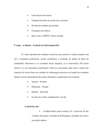 • Letra legível sem rasuras;
• Validade do horário de acordo com o período;
• Divisão dos trabalhos por período;
• Checagem com rubrica;
• Data, nome e COREN. Utilizar carimbo.
5ª etapa – Avaliação – Evolução de Enfermagem (EE)
É o relato aprazado das mudanças sucessivas que ocorrem co cliente enquanto está
sob a assistência profissional. Anotar inicialmente a avaliação do global do plano de
cuidado(PE). Determina se os resultados foram atingidos, se as intervenções (IE) foram
efetivas e se são necessárias modificações. Pode ser conceituada ainda como a análise das
respostas do cliente frente aos cuidados de enfermagem prescritos em função dos resultados
obtidos no prazo determinado.São usados indicadores- qualificadores de avaliação:
• Ausente – Presente
• Melhorado – Piorado
• Mantido – Resolvido
• Os tipos são: diária, complementar e de alta
As diretrizes são:
 Condição básica para evolução, EF e entrevista do dia,
evolução, prescrição e anotação de Enfermagem, resultados de exames,
prescrição médica;
10
 