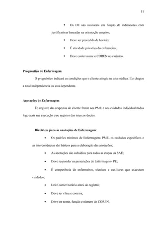  Os DE são avaliados em função de indicadores com
justificativas baseadas na orientação anterior;
 Deve ser precedida de horário;
 É atividade privativa do enfermeiro;
 Deve conter nome e COREN no carimbo.
Prognóstico de Enfermagem
O prognóstico indicará as condições que o cliente atingiu na alta médica. Ele chegou
a total independência ou esta dependente.
Anotações de Enfermagem
Éo registro das respostas do cliente frente aos PME e aos cuidados individualizados
logo após sua execução e/ou registro das intercorrências.
Diretrizes para as anotações de Enfermagem:
• Os padrões mínimos de Enfermagem- PME, os cuidados específicos e
as intercorrências são básicos para a elaboração das anotações;
• As anotações são subsídios para todas as etapas da SAE;
• Deve responder as prescrições de Enfermagem- PE;
• É competência de enfermeiros, técnicos e auxiliares que executam
cuidados;
• Deve conter horário antes do registro;
• Deve ser clara e concisa;
• Deve ter nome, função e número do COREN.
11
 