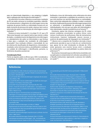 Enfermagem em Foco 2010; 1(2):63-65 65
artigo originalLeite de Barros ALB, Lopes JL. A legislação e a sistematização da assistência de enfermagem
para um determinado diagnóstico, e seu progresso é julgado
após a realização das intervenções de enfermagem(12).
Ao enfermeiro incumbe a liderança na execução e avaliação
do PE, de modo a alcançar os resultados esperados, cabendo-
lhe, privativamente, o diagnóstico de enfermagem acerca das
respostas da pessoa, família ou coletividade humana em um
dado momento do processo de saúde e doença, bem como a
prescrição das ações ou intervenções de enfermagem a serem
realizadas(11).
Destaca-se nessa resolução(11), no artigo 3º e 4º, que o PE
“deve estar baseado num suporte teórico que oriente a coleta
de dados, o estabelecimento de diagnósticos de enfermagem
e o planejamento das ações ou intervenções; e que forneça
a base para a avaliação dos resultados de enfermagem
alcançados”. Essa resolução enfatiza a necessidade do uso
de sistemas de classificações de diagnósticos, intervenções e
resultados como estrutura teórica, possibilitando a avaliação
do cuidado de enfermagem e identificando, portanto, os
fenômenos da prática assistencial.
Considerações finais
Frente ao exposto, pode-se afirmar que a SAE é considerada a
metodologia de trabalho mais conhecida e aceita no mundo,
facilitando a troca de informações entre enfermeiros de várias
instituições e garantindo a qualidade da assistência, uma vez
que esse processo nos permite diagnosticar as necessidades,
fazer a prescrição adequada dos cuidados e avaliar a evolução
docliente.Aaplicaçãodoprocessodeenfermagemproporciona
ao enfermeiro a possibilidade da prestação de cuidados
individualizados, uma vez que suas ações são sistematizadas e
inter-relacionadas, visando à assistência ao ser humano(13).
Entretanto, apesar das diversas vantagens do PE, ainda
existem problemas encontrados na prática clínica, como
número insuficiente de profissionais, falta de treinamentos
institucionais, impresso inadequado, poucos recursos e
ausência de padronização de linguagem nas instituições(14-
16). Mesmo com o empenho do Conselho e de toda a classe
profissional, percebe-se que se trata de um conhecimento
que, apesar de ter sido introduzido na década de 1970,
ainda apresenta uma enorme lacuna entre a produção
do conhecimento e sua aplicabilidade na prática diária do
enfermeiro(16).
Noentanto,énecessárioqueosenfermeirosenvolvidoscom
sua aplicação se comprometam em articular suas práticas com
a filosofia institucional, repensando o processo de trabalho
em saúde(17).
1. Cunha SMB, Barros ALBL. Análise da implementação da sistematização
da assistência de enfermagem, segundo o Modelo Conceitual de Horta. Rev
Bras Enferm. 2005;58(5):568-72.
2. Lira N, Bomfim MES. História da enfermagem e legislação. Rio de Janeiro:
Cultura Médica; 1989.         
3. Lunardi Filho WD. O mito da subalternidade do trabalho da enfermagem
à medicina. 2a ed. Pelotas: Universitária; 2004.   
4. Horta WA. Processo de Enfermagem. São Paulo (SP): EPU; 1979.      
5. Paim L, Trentini M. Indo além do modelo teórico – uma experiência de
ligação teórico-prática na assistência de enfermagem. Texto & Contexto
Enferm. 1993;2(1):13-32.
6. Freitas GF, Oguisso T. Ocorrências éticas com profissionais de
enfermagem: um estudo quantitativo. Rev Esc Enferm USP. 2008;42(1):34-40.
7. Conselho Federal de Enfermagem. Resolução Cofen nº 240/2000. Código
de Ética dos Profissionais de Enfermagem [Internet]. [citado em 2010
Jul 14]. Disponível em: http://www.portalcofen.gov.br/Site/2007/print.
asp?articleID=7069.
8. Conselho Federal de Enfermagem. Lei Cofen nº 7.498/86.
Regulamentação do exercício de enfermagem [Internet]. [citado em 2010
Jul 14]. Disponível em: http://www.portalcofen.gov.br/Site/2007/materias.
asp?ArticleID=22&sectionID=35.
9. Souza MF. Teorias de enfermagem importância para a profissão. Acta Paul
Enferm. 1988;1(3):63-5.         
10. Conselho Federal de Enfermagem. Resolução Cofen nº 272/2002.
Sistematização da Assistência de Enfermagem – SAE – nas Instituições de
Saúde Brasileiras [Internet]. [citado em 2010 Jul 14]. Disponível em: http://
www.portalcofen.gov.br/Site/2007/materias.asp?ArticleID=7100&sectionID
=34.
11. Conselho Federal de Enfermagem. Resolução Cofen nº 358/2009.
Sistematização da Assistência de Enfermagem e a implementação do
Processo de Enfermagem em ambientes, públicos ou privados, em que
ocorre o cuidado profissional de Enfermagem [Internet]. [citado em 2010 Jul
14]. Disponível em: http://www.portalcofen.gov.br/Site/2007/materias.asp?
ArticleID=10113&sectionID=34.
12. Barros ALBL. Classificações de diagnóstico e intervenção de
enfermagem: Nanda-NIC. Acta Paul Enferm. 2009;22(Esp. 70 anos):864-7.
13. Andrade JS, Vieira MJ. Prática assistencial de enfermagem:
problemas, perspectivas e necessidade de sistematização. Rev Bras Enf.
2005;58(3):261-5.
14. Barros ALBL. O trabalho docente assistencial de enfermagem no
hospital São Paulo da Unifesp/EPM [tese]. São Paulo: Universidade Federal
de São Paulo, Escola Paulista de Medicina; 1998.
15. Takahashi AA, Barros ALBL, Michel JLM, Souza MF. Dificuldades e
facilidades apontadas por enfermeiras de um hospital de ensino na
execução do processo de enfermagem. Acta Paul Enferm. 2008;21(1):32-8.
16. Figueiredo RM, Zem-Mascarenhas SH, Napoleão AA, Camargo AB.
Caracterização da produção do conhecimento sobre sistematização
da assistência de enfermagem no Brasil. Rev Esc Enferm USP.
2006;40(2):299-303.
17. Koerich MS, Backes DS, Nascimento KC, Erdmann AL. Sistematização da
assistência: aproximando o saber acadêmico, o saber-fazer e o legislar em
saúde. Acta Paul Enferm. 2007;20(4):446-51.
Referências
 