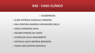 SAE - CASO CLÍNICO
 ACADÊMICOS:
 ALINE PATRICIA GADELHA CARDOSO
 ANA CRISTINA BARROS CANTANHEDE MELO
 GISELE BARBOSA SILVA
 HELBER PASSOS DA COSTA
 JUCENILDA SILVA NASCIMENTO
 NATHÁLIA SILVA BARROS BRANDÃO
 TADEU DOS SANTOS QUINTELA
 