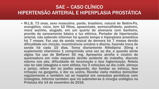 SAE – CASO CLÍNICO
HIPERTENSÃO ARTERIAL E HIPERPLASIA PROSTÁTICA
 M.L.B, 73 anos, sexo masculino, pardo, brasileiro, natural de Belém-Pa,
evangélico, viúvo, tem 10 filhos, aposentado, semianalfabeto, pedreiro,
mora sozinho, alugado, em um quarto de alvenaria com banheiro,
provido de saneamento básico e luz elétrica. Portador de hipertensão
arterial, não sabendo informar há quanto tempo e hiperplasia prostática
há 7 meses. Faz uso de sonda vesical de demora há 7 meses devido
dificuldade em micção, incontinência urinária e disúria, fazendo troca de
sonda há cada 15 dias. Toma diariamente Nifedipina 30mg e
suplemento vitamínico 1 comprimido uma vez ao dia, e quando sente
algias faz uso de Belfaren 50 mg. Apresenta atrofia e cicatriz de
queimadura em mão esquerda devido acidente de trabalho, discreto
edema nos pés, dificuldade de locomoção e boa higienização. Relata
não ter sido tabagista e nem etilista, faz 3 refeições ao dia (café, almoço
e janta), refere dor no joelho esquerdo, dor lombar ao esforço, leve
irritação na garganta, e dor na uretra. Recebe visita médica domiciliar
regularmente e também vai ao hospital em consultas periódicas com
Urologista. Informa também que irá submeter-se à cirurgia urológica na
Próstata dia 14 de novembro de 2016.
 