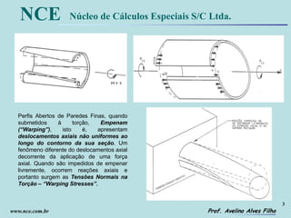 3
Prof. Avelino Alves Filho
NCE Núcleo de Cálculos Especiais S/C Ltda.
www.nce.com.br
Perfis Abertos de Paredes Finas, quando
submetidos à torção, Empenam
(“Warping”), isto é, apresentam
deslocamentos axiais não uniformes ao
longo do contorno da sua seção. Um
fenômeno diferente do deslocamentos axial
decorrente da aplicação de uma força
axial. Quando são impedidos de empenar
livremente, ocorrem reações axiais e
portanto surgem as Tensões Normais na
Torção – “Warping Stresses”.
 