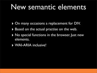 New semantic elements

‣ On many occasions a replacement for DIV.
‣ Based on the actual practise on the web.
‣ No special functions in the browser. Just new
  elements.
‣ WAI-ARIA inclusive!
 