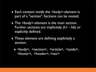 ‣ Each content inside the <body>-element is
  part of a "section". Sections can be nested.
‣ The <body>-element is the main section.
  Further sections are implicitely (h1 - h6) or
  explicitly deﬁned.
‣ These elemens are deﬁning explicitely a
  section:
 ‣ <body>, <section>, <article>, <aside>,
   <footer>, <header>, <nav>
 