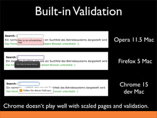 Built-in Validation

                                            Opera 11.5 Mac


                                             Firefox 5 Mac


                                              Chrome 15
                                               dev Mac

Chrome doesn‘t play well with scaled pages and validation.
 