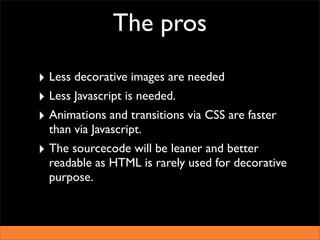 The pros

‣ Less decorative images are needed
‣ Less Javascript is needed.
‣ Animations and transitions via CSS are faster
  than via Javascript.
‣ The sourcecode will be leaner and better
  readable as HTML is rarely used for decorative
  purpose.
 
