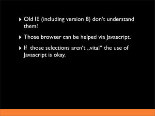 ‣ Old IE (including version 8) don‘t understand
  them!
‣ Those browser can be helped via Javascript.
‣ If those selections aren‘t „vital“ the use of
  Javascript is okay.
 
