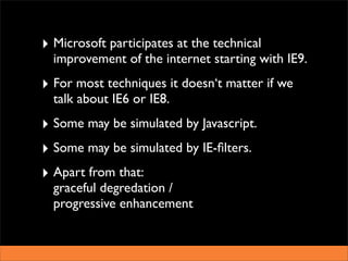 ‣ Microsoft participates at the technical
  improvement of the internet starting with IE9.
‣ For most techniques it doesn‘t matter if we
  talk about IE6 or IE8.
‣ Some may be simulated by Javascript.
‣ Some may be simulated by IE-ﬁlters.
‣ Apart from that:
  graceful degredation /
  progressive enhancement
 