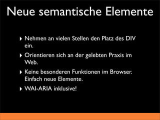 Neue semantische Elemente

  ‣ Nehmen an vielen Stellen den Platz des DIV
    ein.
  ‣ Orientieren sich an der gelebten Praxis im
    Web.
  ‣ Keine besonderen Funktionen im Browser.
    Einfach neue Elemente.
  ‣ WAI-ARIA inklusive!
 