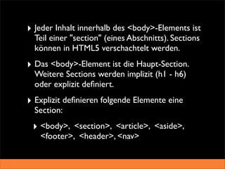 ‣ Jeder Inhalt innerhalb des <body>-Elements ist
  Teil einer "section" (eines Abschnitts). Sections
  können in HTML5 verschachtelt werden.
‣ Das <body>-Element ist die Haupt-Section.
  Weitere Sections werden implizit (h1 - h6)
  oder explizit deﬁniert.
‣ Explizit deﬁnieren folgende Elemente eine
  Section:
 ‣ <body>, <section>, <article>, <aside>,
   <footer>, <header>, <nav>
 