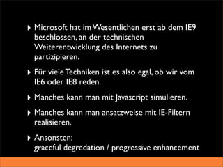 ‣ Microsoft hat im Wesentlichen erst ab dem IE9
  beschlossen, an der technischen
  Weiterentwicklung des Internets zu
  partizipieren.
‣ Für viele Techniken ist es also egal, ob wir vom
  IE6 oder IE8 reden.
‣ Manches kann man mit Javascript simulieren.
‣ Manches kann man ansatzweise mit IE-Filtern
  realisieren.
‣ Ansonsten:
  graceful degredation / progressive enhancement
 