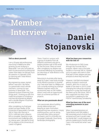 Member
Interview
Tell us about yourself.
I am a 26-year-old professional,
now living in Melbourne after
growing up and studying in
Newcastle. I am very fortunate as
both my personal and professional
career have taken me abroad, from
ski seasons in Colorado (USA)
to interning with Tesla Motors
(Netherlands).
My engineering career started
before I was born. My father
is a passionate motor-vehicle
mechanic, running his own
business in Newcastle. This
fostered my love of learning 'how
things work'. Growing up with this
made the prospect of studying a
mechanical engineering degree
with a double degree in business
an easy decision!
After completing my final-year
project as team leader of the
University of Newcastle’s Formula
SAE-A Team (NU Racing) in
2014, I still had some subjects
left to complete. Needing a new
environment and challenge after
an intense year, I decided to finish
off my degree at the University of
Leeds in England.
There, I lived on campus with
a group of students from all
different continents and got to
explore another side of the world
for the first time. Plans to travel
after completing my degree was
shortened following my accepting
an internship at Tesla Motors in the
Netherlands.
Returning to Australia after being
away for a year, I was lucky enough
to be offered a position in another
city I had never been to, Melbourne!
I am currently working as a Design
Release Engineer within the
accessories team at GM Holden,
where I work with an experienced
team on a diverse portfolio of
projects.
What are you passionate about?
I am passionate about building
strong relationships and
keeping an open mind when
approaching new situations. I enjoy
anything active, such as skiing,
mountain-bike riding, going to
the beach, and I’m currently into
acroyoga! Creatively, I love doing
landscape photography.
What has been your connection
with the SAE-A?
My introduction to SAE-A was
through the Formula SAE-A
program. When I was a first-year
student in Formula SAE-A, I looked
up to my peers who were in their
final year of their degree and was
amazed at what they had built.
However, I did feel intimidated
getting involved in technical
matters. With this in mind, as
leader of the team in 2014, I tried
changing the culture by involving
everyone in a way that would set
the team up for the future. SAE-A
also supported me when I was
successful in applying for the
FISITA Travel Bursary Scholarship.
What has been one of the most
rewarding moments in your
career?
When I accepted positions at
Tesla Motors and GM Holden I
felt extremely proud of what I had
achieved and how it would make
my family feel. I could imagine my
parents explaining to friends where
I was in the world and what I was
doing.
Daniel
Stojanovski
with
36 July 2017
Society News | Member Interview
 
