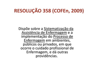 RESOLUÇÃO 358 (COFEn, 2009)
Dispõe sobre a Sistematização da
Assistência de Enfermagem e a
implementação do Processo de
Enfermagem em ambientes,
públicos ou privados, em que
ocorre o cuidado profissional de
Enfermagem, e dá outras
providências.
 