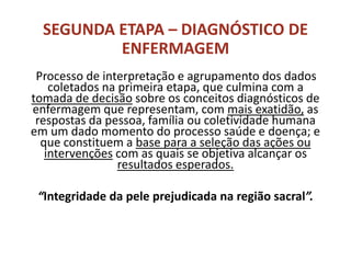 SEGUNDA ETAPA – DIAGNÓSTICO DE
ENFERMAGEM
Processo de interpretação e agrupamento dos dados
coletados na primeira etapa, que culmina com a
tomada de decisão sobre os conceitos diagnósticos de
enfermagem que representam, com mais exatidão, as
respostas da pessoa, família ou coletividade humana
em um dado momento do processo saúde e doença; e
que constituem a base para a seleção das ações ou
intervenções com as quais se objetiva alcançar os
resultados esperados.
“Integridade da pele prejudicada na região sacral”.
 