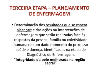 TERCEIRA ETAPA – PLANEJAMENTO
DE ENFERMAGEM
• Determinação dos resultados que se espera
alcançar; e das ações ou intervenções de
enfermagem que serão realizadas face às
respostas da pessoa, família ou coletividade
humana em um dado momento do processo
saúde e doença, identificadas na etapa de
Diagnóstico de Enfermagem.
"Integridade da pele melhorada na região
sacral”
 