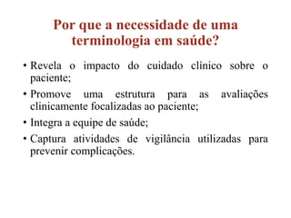 Por que a necessidade de uma
terminologia em saúde?
• Revela o impacto do cuidado clínico sobre o
paciente;
• Promove uma estrutura para as avaliações
clinicamente focalizadas ao paciente;
• Integra a equipe de saúde;
• Captura atividades de vigilância utilizadas para
prevenir complicações.
 