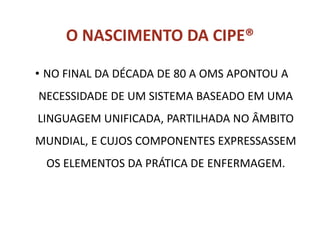 O NASCIMENTO DA CIPE®
• NO FINAL DA DÉCADA DE 80 A OMS APONTOU A
NECESSIDADE DE UM SISTEMA BASEADO EM UMA
LINGUAGEM UNIFICADA, PARTILHADA NO ÂMBITO
MUNDIAL, E CUJOS COMPONENTES EXPRESSASSEM
OS ELEMENTOS DA PRÁTICA DE ENFERMAGEM.
 