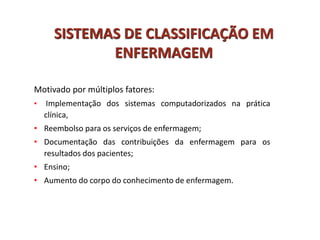 Motivado por múltiplos fatores:
• Implementação dos sistemas computadorizados na prática
clínica,
• Reembolso para os serviços de enfermagem;
• Documentação das contribuições da enfermagem para os
resultados dos pacientes;
• Ensino;
• Aumento do corpo do conhecimento de enfermagem.
SISTEMAS DE CLASSIFICAÇÃO EM
ENFERMAGEM
 