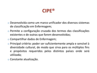 CIPE®
o Desenvolvida como um marco unificador dos diversos sistemas
de classificação em Enfermagem;
o Permite a configuração cruzada dos termos das classificações
existentes e de outras que forem desenvolvidas;
o Compartilhar dados de Enfermagem;
o Principal critério: poder ser suficientemente ampla e sensível à
diversidade cultural, de modo que sirva para os múltiplos fins
e propósitos requeridos pelos distintos países onde será
utilizada;
o Constante atualização.
 
