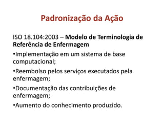 ISO 18.104:2003 – Modelo de Terminologia de
Referência de Enfermagem
•Implementação em um sistema de base
computacional;
•Reembolso pelos serviços executados pela
enfermagem;
•Documentação das contribuições de
enfermagem;
•Aumento do conhecimento produzido.
Padronização da Ação
 