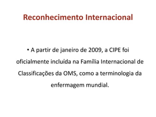 Reconhecimento Internacional
• A partir de janeiro de 2009, a CIPE foi
oficialmente incluída na Família Internacional de
Classificações da OMS, como a terminologia da
enfermagem mundial.
 